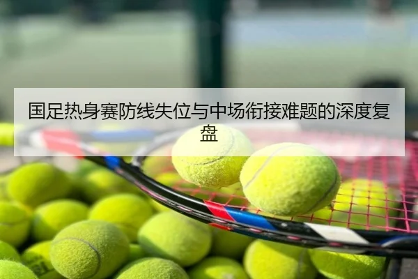 国足热身赛防线失位与中场衔接难题的深度复盘